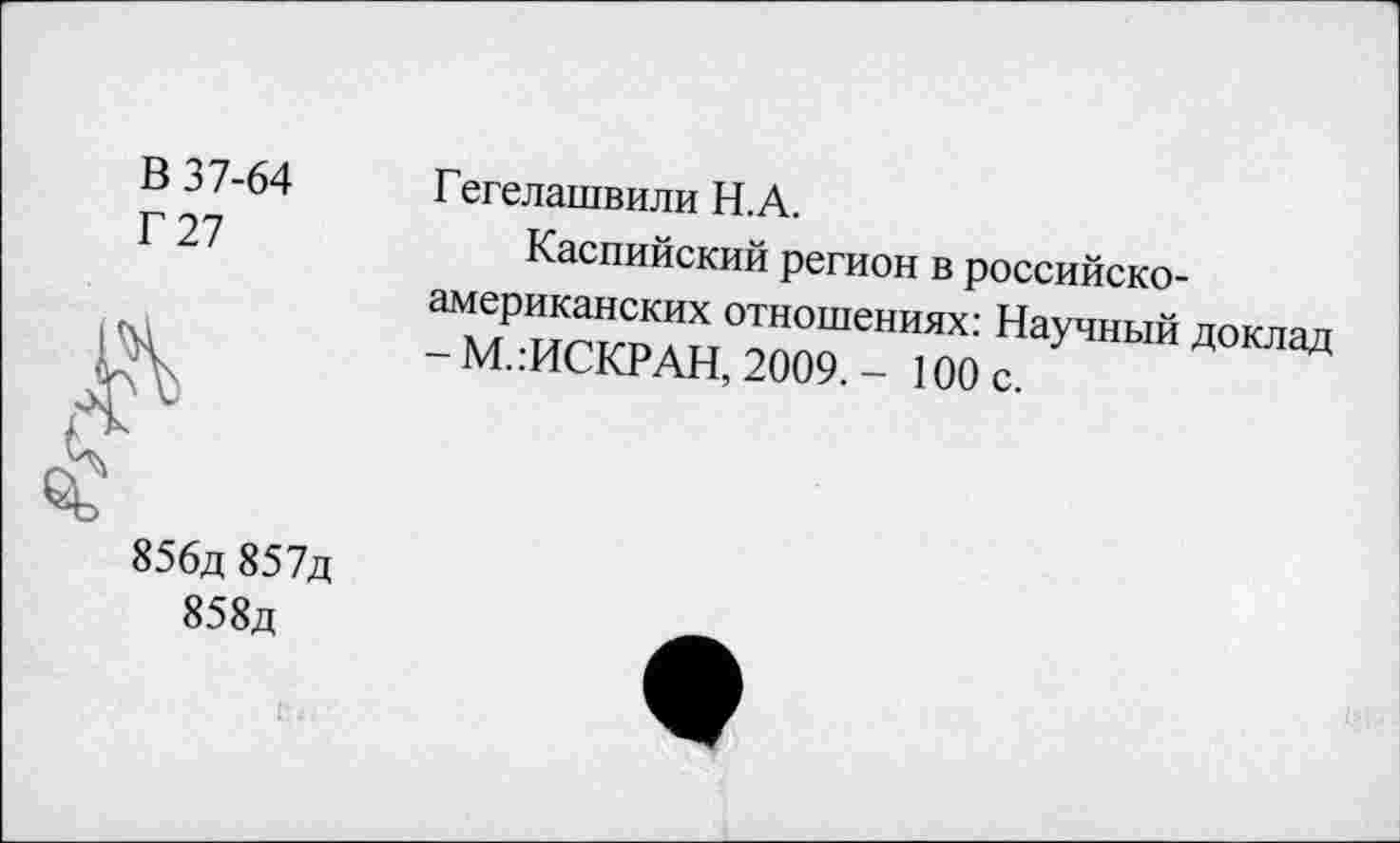 ﻿В 37-64
Г 27
Гегелашвили Н.А.
Каспийский регион в российско-американских отношениях: Научный доклад - М.:ИСКРАН, 2009. - 100 с.
856д 857д
858д